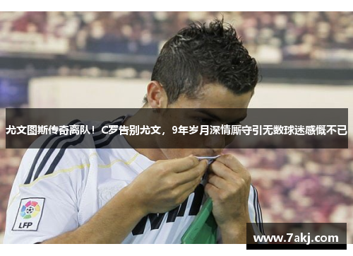 尤文图斯传奇离队！C罗告别尤文，9年岁月深情厮守引无数球迷感慨不已