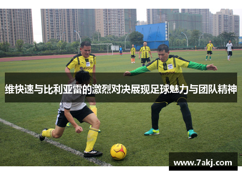 维快速与比利亚雷的激烈对决展现足球魅力与团队精神
